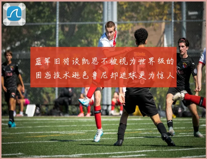 蓝军旧将谈凯恩不被视为世界级的困惑技术逊色鲁尼却进球更为惊人