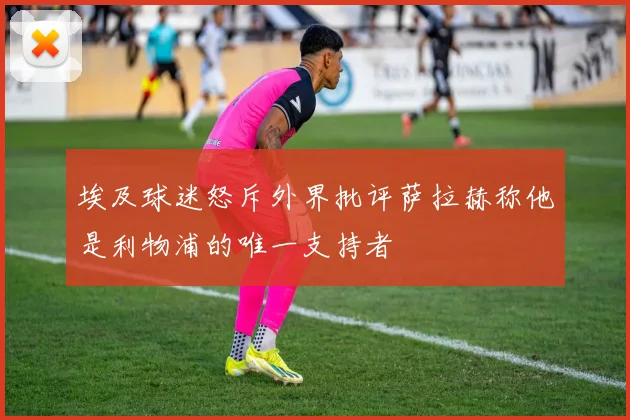 埃及球迷怒斥外界批评萨拉赫称他是利物浦的唯一支持者
