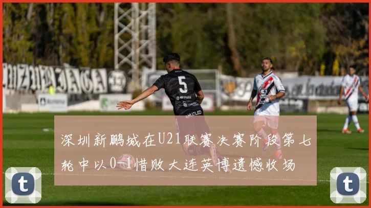 深圳新鹏城在U21联赛决赛阶段第七轮中以0-1惜败大连英博遗憾收场