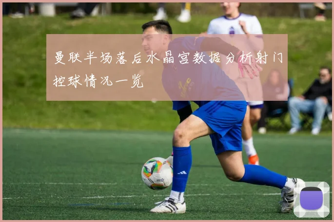 曼联半场落后水晶宫数据分析射门控球情况一览