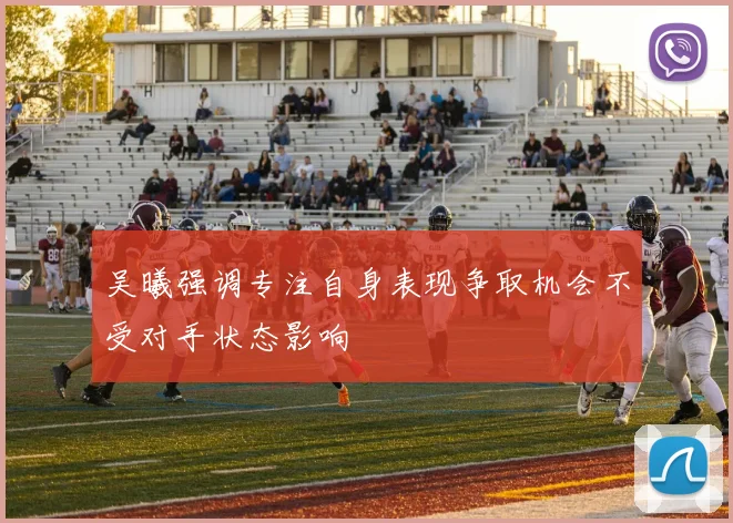 吴曦强调专注自身表现争取机会不受对手状态影响