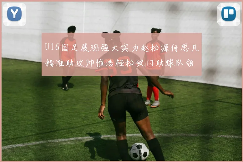 U16国足展现强大实力赵松源何思凡精准助攻帅惟浩轻松破门助球队领先