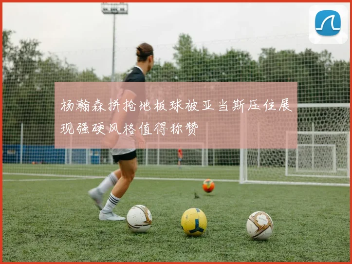 杨瀚森拼抢地板球被亚当斯压住展现强硬风格值得称赞