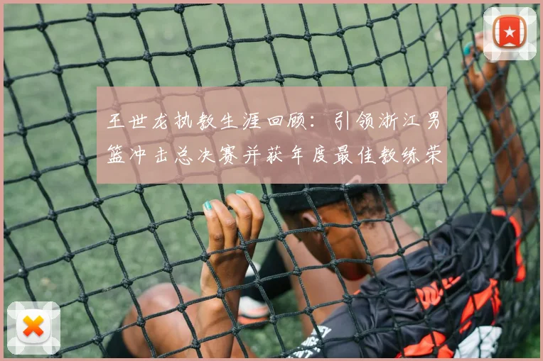 王世龙执教生涯回顾：引领浙江男篮冲击总决赛并获年度最佳教练荣誉