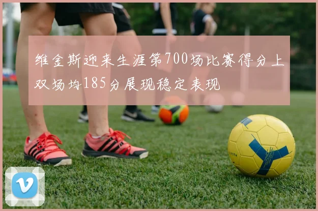 维金斯迎来生涯第700场比赛得分上双场均185分展现稳定表现