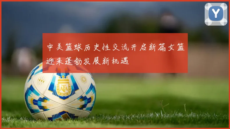 中美篮球历史性交流开启新篇女篮迎来蓬勃发展新机遇
