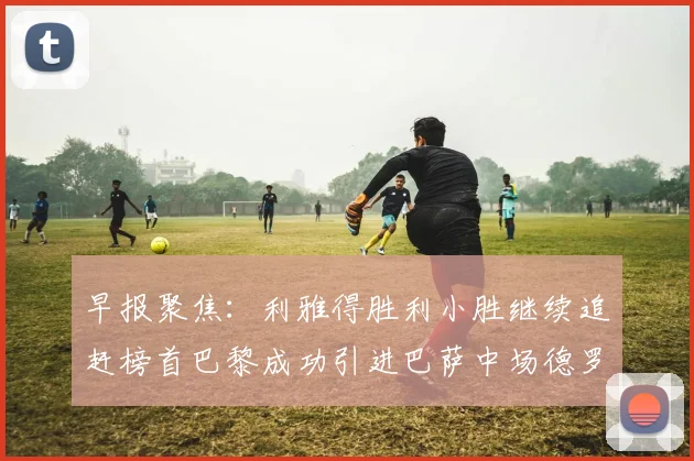 早报聚焦：利雅得胜利小胜继续追赶榜首巴黎成功引进巴萨中场德罗