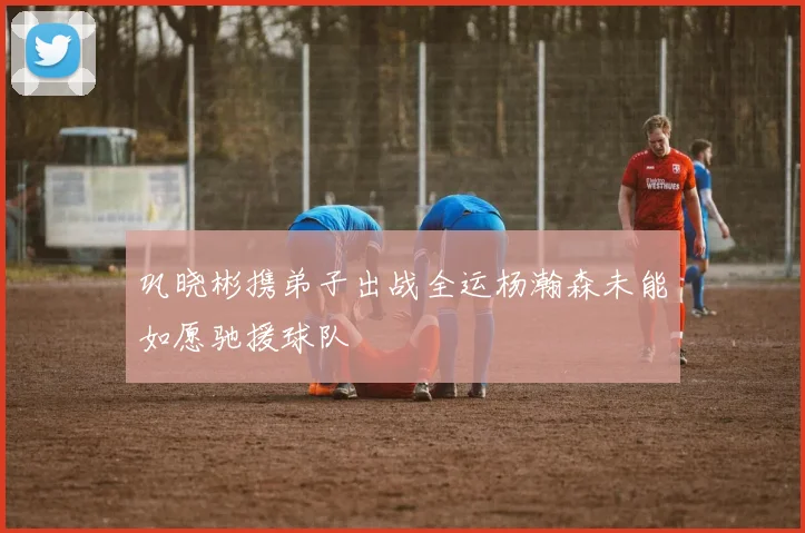 巩晓彬携弟子出战全运杨瀚森未能如愿驰援球队