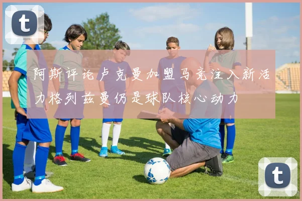 阿斯评论卢克曼加盟马竞注入新活力格列兹曼仍是球队核心动力