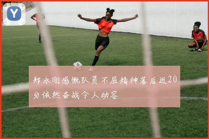 郑永刚感慨队员不屈精神落后近20分依然奋战令人动容