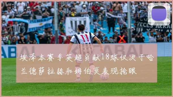 埃泽本赛季英超贡献18球仅次于哈兰德萨拉赫和姆伯莫表现抢眼