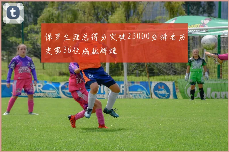 保罗生涯总得分突破23000分排名历史第36位成就辉煌