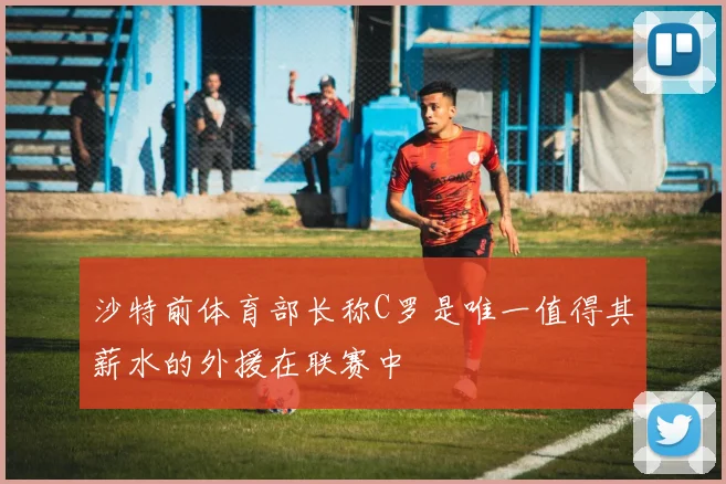 沙特前体育部长称C罗是唯一值得其薪水的外援在联赛中
