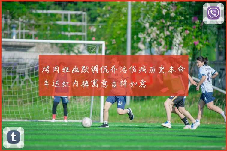 烤肉姐幽默调侃乔治伤病历史本命年送红内裤寓意吉祥如意