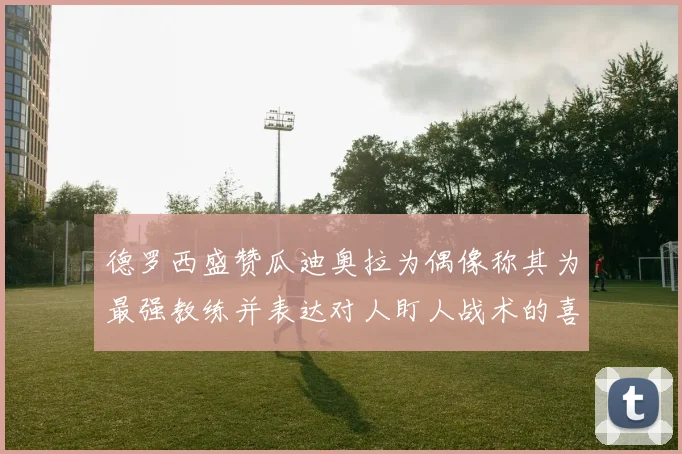德罗西盛赞瓜迪奥拉为偶像称其为最强教练并表达对人盯人战术的喜爱