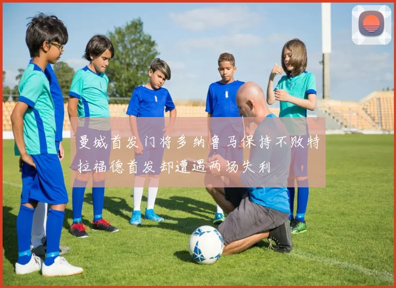 曼城首发门将多纳鲁马保持不败特拉福德首发却遭遇两场失利