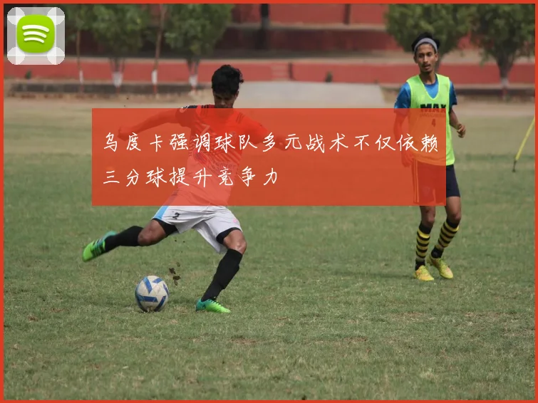乌度卡强调球队多元战术不仅依赖三分球提升竞争力