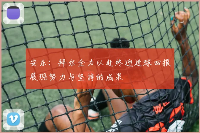 安东：拜尔全力以赴终迎进球回报展现努力与坚持的成果