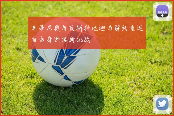 库蒂尼奥与瓦斯科达迦马解约重返自由身迎接新挑战
