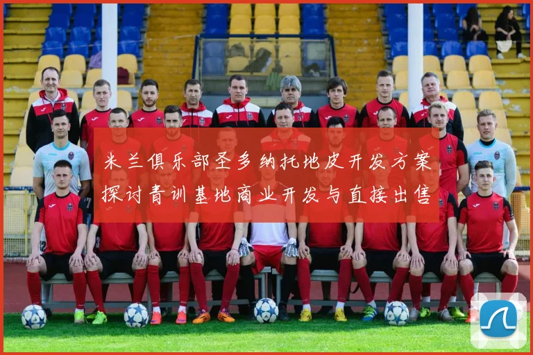 米兰俱乐部圣多纳托地皮开发方案探讨青训基地商业开发与直接出售的利弊分析