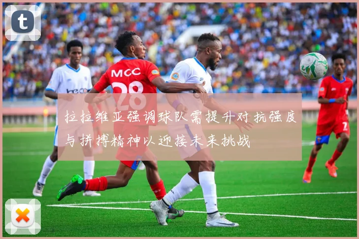 拉拉维亚强调球队需提升对抗强度与拼搏精神以迎接未来挑战