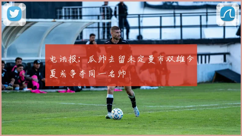 电讯报：瓜帅去留未定曼市双雄今夏或争夺同一名帅
