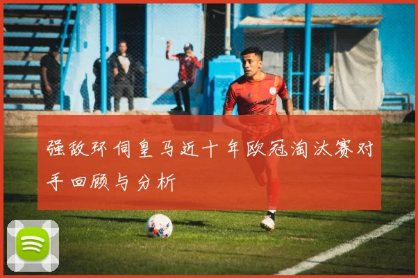 强敌环伺皇马近十年欧冠淘汰赛对手回顾与分析