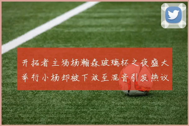 开拓者主场杨瀚森玻璃杯之夜盛大举行小杨却被下放至混音引发热议