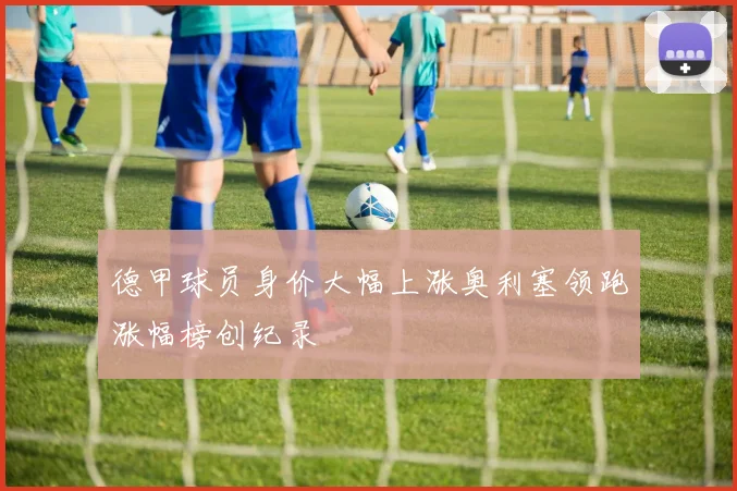 德甲球员身价大幅上涨奥利塞领跑涨幅榜创纪录