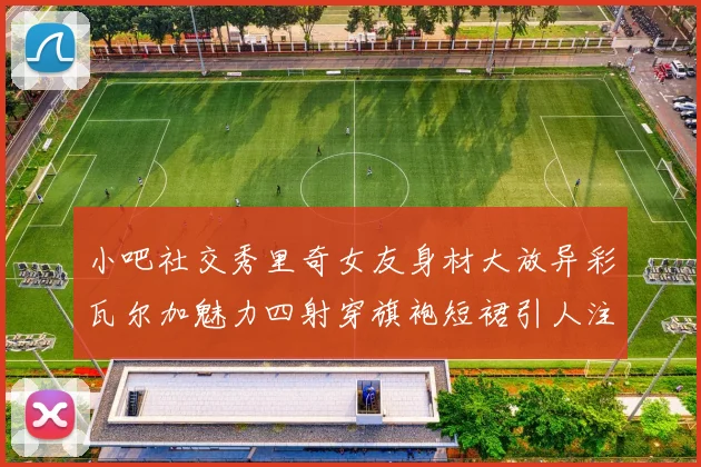 小吧社交秀里奇女友身材大放异彩瓦尔加魅力四射穿旗袍短裙引人注目