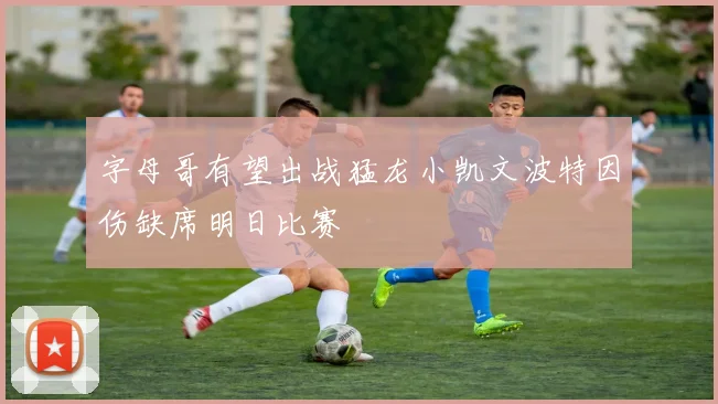 字母哥有望出战猛龙小凯文波特因伤缺席明日比赛