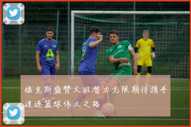 福克斯盛赞文班潜力无限期待携手追逐篮球伟大之路
