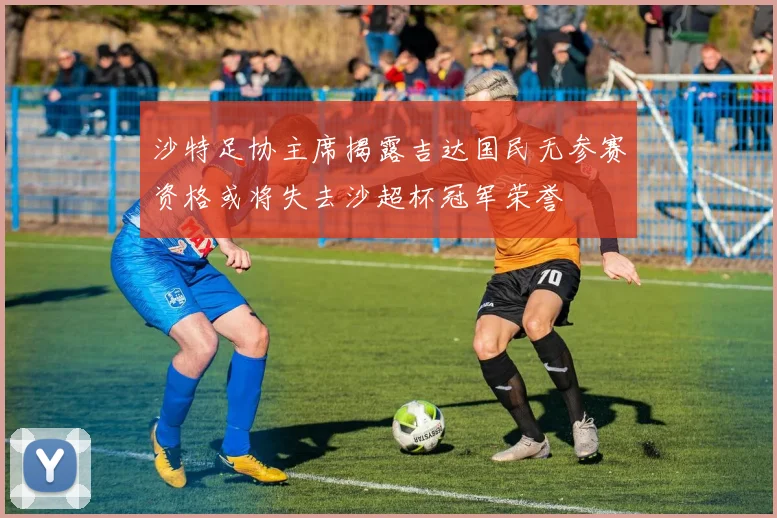 沙特足协主席揭露吉达国民无参赛资格或将失去沙超杯冠军荣誉