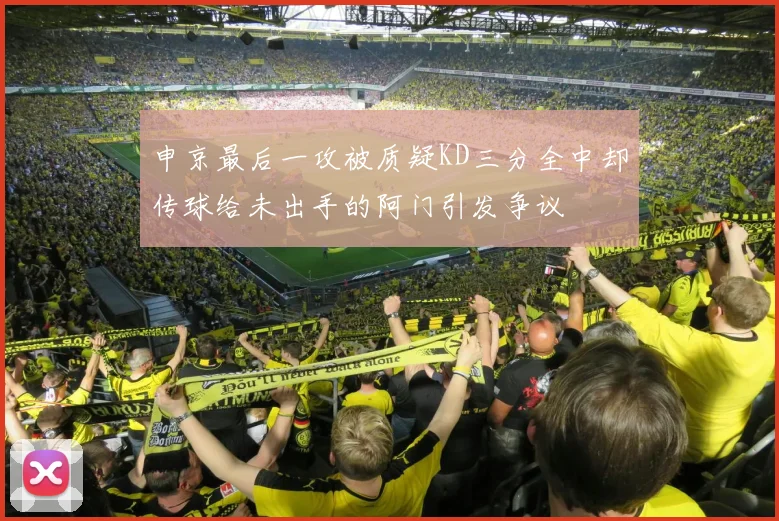 申京最后一攻被质疑KD三分全中却传球给未出手的阿门引发争议