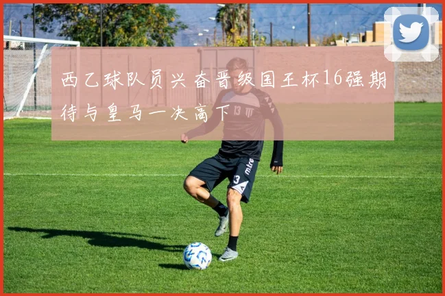 西乙球队员兴奋晋级国王杯16强期待与皇马一决高下